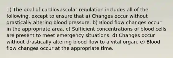 1) The goal of cardiovascular regulation includes all of the following, except to ensure that a) Changes occur without drastically altering blood pressure. b) Blood flow changes occur in the appropriate area. c) Sufficient concentrations of blood cells are present to meet emergency situations. d) Changes occur without drastically altering blood flow to a vital organ. e) Blood flow changes occur at the appropriate time.