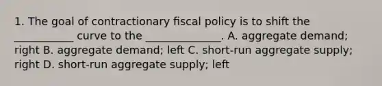 1. The goal of contractionary ﬁscal policy is to shift the ___________ curve to the ______________. A. aggregate demand; right B. aggregate demand; left C. short-run aggregate supply; right D. short-run aggregate supply; left