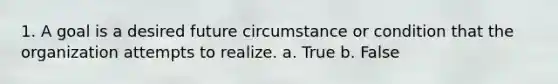 1. A goal is a desired future circumstance or condition that the organization attempts to realize. a. True b. False