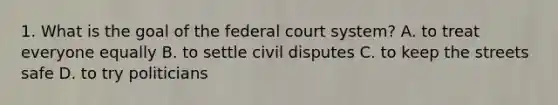 1. What is the goal of the federal court system? A. to treat everyone equally B. to settle civil disputes C. to keep the streets safe D. to try politicians