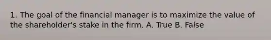 1. The goal of the financial manager is to maximize the value of the shareholder's stake in the firm. A. True B. False