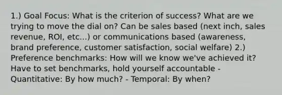 1.) Goal Focus: What is the criterion of success? What are we trying to move the dial on? Can be sales based (next inch, sales revenue, ROI, etc...) or communications based (awareness, brand preference, customer satisfaction, social welfare) 2.) Preference benchmarks: How will we know we've achieved it? Have to set benchmarks, hold yourself accountable - Quantitative: By how much? - Temporal: By when?