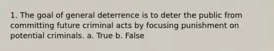 1. The goal of general deterrence is to deter the public from committing future criminal acts by focusing punishment on potential criminals. a. True b. False