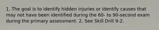 1. The goal is to identify hidden injuries or identify causes that may not have been identified during the 60- to 90-second exam during the primary assessment. 2. See Skill Drill 9-2.