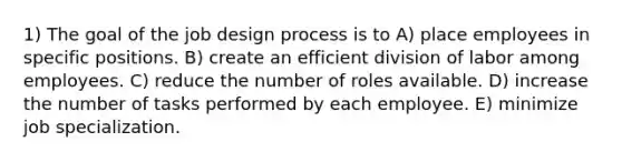 1) The goal of the job design process is to A) place employees in specific positions. B) create an efficient division of labor among employees. C) reduce the number of roles available. D) increase the number of tasks performed by each employee. E) minimize job specialization.