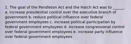 1. The goal of the Pendleton Act and the Hatch Act was to ______. a. increase presidential control over the executive branch of government b. reduce political influence over federal government employees c. increase political participation by federal government employees d. increase congressional control over federal government employees e. increase party influence over federal government employees