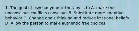 1. The goal of psychodynamic therapy is to A. make the unconscious conflicts conscious B. Substitute more adaptive behavior C. Change one's thinking and reduce irrational beliefs D. Allow the person to make authentic free choices