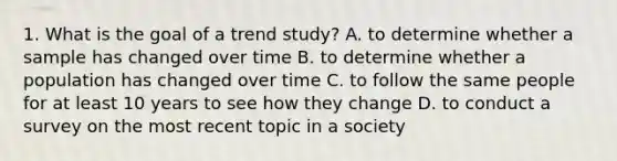 1. What is the goal of a trend study? A. to determine whether a sample has changed over time B. to determine whether a population has changed over time C. to follow the same people for at least 10 years to see how they change D. to conduct a survey on the most recent topic in a society