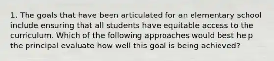 1. The goals that have been articulated for an elementary school include ensuring that all students have equitable access to the curriculum. Which of the following approaches would best help the principal evaluate how well this goal is being achieved?