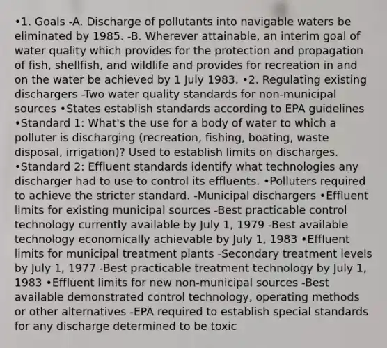 •1. Goals -A. Discharge of pollutants into navigable waters be eliminated by 1985. -B. Wherever attainable, an interim goal of water quality which provides for the protection and propagation of fish, shellfish, and wildlife and provides for recreation in and on the water be achieved by 1 July 1983. •2. Regulating existing dischargers -Two water quality standards for non-municipal sources •States establish standards according to EPA guidelines •Standard 1: What's the use for a body of water to which a polluter is discharging (recreation, fishing, boating, waste disposal, irrigation)? Used to establish limits on discharges. •Standard 2: Effluent standards identify what technologies any discharger had to use to control its effluents. •Polluters required to achieve the stricter standard. -Municipal dischargers •Effluent limits for existing municipal sources -Best practicable control technology currently available by July 1, 1979 -Best available technology economically achievable by July 1, 1983 •Effluent limits for municipal treatment plants -Secondary treatment levels by July 1, 1977 -Best practicable treatment technology by July 1, 1983 •Effluent limits for new non-municipal sources -Best available demonstrated control technology, operating methods or other alternatives -EPA required to establish special standards for any discharge determined to be toxic