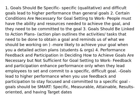 1. Goals Should Be Specific- specific (qualitative) and difficult goals lead to higher performance than general goals 2. Certain Conditions Are Necessary for Goal Setting to Work- People must have the ability and resources needed to achieve the goal, and they need to be committed to the goal 3. Goals Should Be Linked to Action Plans- (action plan outlines the activities/ tasks that need to be done to obtain a goal and reminds us of what we should be working on ) -more likely to achieve your goal when you a detailed action plans (students & orgs) 4. Performance Feedback and Participation in Deciding How to Achieve Goals Are Necessary but Not Sufficient for Goal Setting to Work- Feedback and participation enhance performance only when they lead employees to set and commit to a specific, difficult goal. -Goals lead to higher performance when you use feedback and participation to stay focused and committed to a specific goal -goals should be SMART: Specific, Measurable, Attainable, Results-oriented, and having Target dates