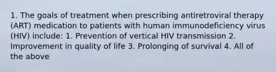 1. The goals of treatment when prescribing antiretroviral therapy (ART) medication to patients with human immunodeficiency virus (HIV) include: 1. Prevention of vertical HIV transmission 2. Improvement in quality of life 3. Prolonging of survival 4. All of the above