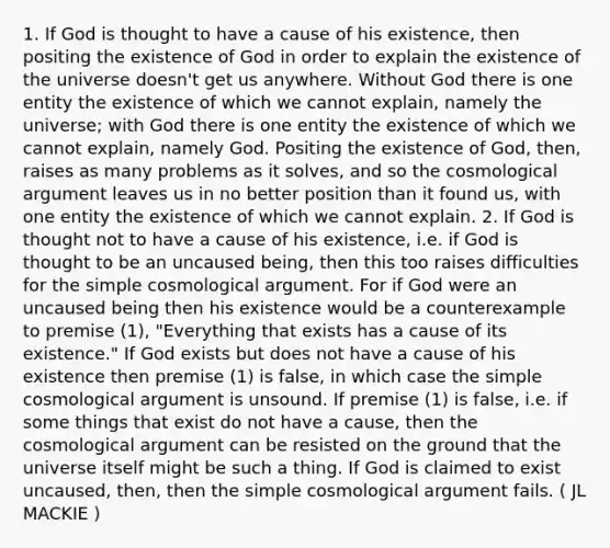 1. If God is thought to have a cause of his existence, then positing the existence of God in order to explain the existence of the universe doesn't get us anywhere. Without God there is one entity the existence of which we cannot explain, namely the universe; with God there is one entity the existence of which we cannot explain, namely God. Positing the existence of God, then, raises as many problems as it solves, and so the cosmological argument leaves us in no better position than it found us, with one entity the existence of which we cannot explain. 2. If God is thought not to have a cause of his existence, i.e. if God is thought to be an uncaused being, then this too raises difficulties for the simple cosmological argument. For if God were an uncaused being then his existence would be a counterexample to premise (1), "Everything that exists has a cause of its existence." If God exists but does not have a cause of his existence then premise (1) is false, in which case the simple cosmological argument is unsound. If premise (1) is false, i.e. if some things that exist do not have a cause, then the cosmological argument can be resisted on the ground that the universe itself might be such a thing. If God is claimed to exist uncaused, then, then the simple cosmological argument fails. ( JL MACKIE )