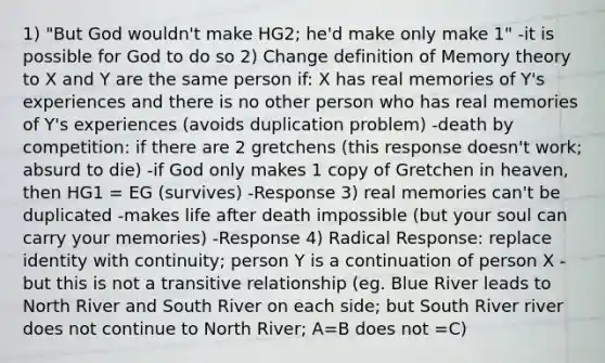 1) "But God wouldn't make HG2; he'd make only make 1" -it is possible for God to do so 2) Change definition of Memory theory to X and Y are the same person if: X has real memories of Y's experiences and there is no other person who has real memories of Y's experiences (avoids duplication problem) -death by competition: if there are 2 gretchens (this response doesn't work; absurd to die) -if God only makes 1 copy of Gretchen in heaven, then HG1 = EG (survives) -Response 3) real memories can't be duplicated -makes life after death impossible (but your soul can carry your memories) -Response 4) Radical Response: replace identity with continuity; person Y is a continuation of person X -but this is not a transitive relationship (eg. Blue River leads to North River and South River on each side; but South River river does not continue to North River; A=B does not =C)