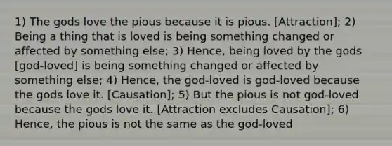 1) The gods love the pious because it is pious. [Attraction]; 2) Being a thing that is loved is being something changed or affected by something else; 3) Hence, being loved by the gods [god-loved] is being something changed or affected by something else; 4) Hence, the god-loved is god-loved because the gods love it. [Causation]; 5) But the pious is not god-loved because the gods love it. [Attraction excludes Causation]; 6) Hence, the pious is not the same as the god-loved