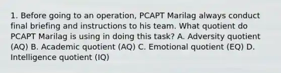 1. Before going to an operation, PCAPT Marilag always conduct final briefing and instructions to his team. What quotient do PCAPT Marilag is using in doing this task? A. Adversity quotient (AQ) B. Academic quotient (AQ) C. Emotional quotient (EQ) D. Intelligence quotient (IQ)