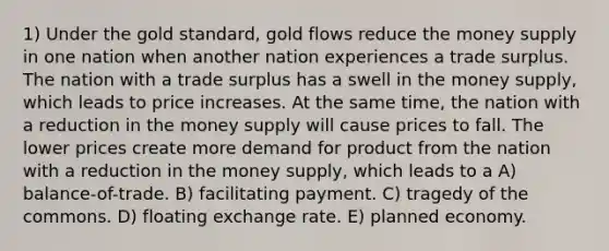 1) Under the gold standard, gold flows reduce the money supply in one nation when another nation experiences a trade surplus. The nation with a trade surplus has a swell in the money supply, which leads to price increases. At the same time, the nation with a reduction in the money supply will cause prices to fall. The lower prices create more demand for product from the nation with a reduction in the money supply, which leads to a A) balance-of-trade. B) facilitating payment. C) tragedy of the commons. D) floating exchange rate. E) planned economy.