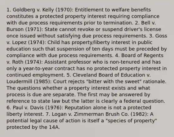 1. Goldberg v. Kelly (1970): Entitlement to welfare benefits constitutes a protected property interest requiring compliance with due process requirements prior to termination. 2. Bell v. Burson (1971): State cannot revoke or suspend driver's license once issued without satisfying due process requirements. 3. Goss v. Lopez (1974): Child has property/liberty interest in public education such that suspension of ten days must be preceded by compliance with due process requirements. 4. Board of Regents v. Roth (1974): Assistant professor who is non-tenured and has only a year-to-year contract has no protected property interest in continued employment. 5. Cleveland Board of Education v. Loudermill (1985): Court rejects "bitter with the sweet" rationale. The questions whether a property interest exists and what process is due are separate. The first may be answered by reference to state law but the latter is clearly a federal question. 6. Paul v. Davis (1976): Reputation alone is not a protected liberty interest. 7. Logan v. Zimmerman Brush Co. (1982): A potential legal cause of action is itself a "species of property" protected by the 14A.