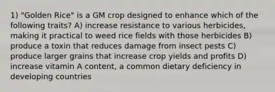 1) "Golden Rice" is a GM crop designed to enhance which of the following traits? A) increase resistance to various herbicides, making it practical to weed rice fields with those herbicides B) produce a toxin that reduces damage from insect pests C) produce larger grains that increase crop yields and profits D) increase vitamin A content, a common dietary deficiency in developing countries