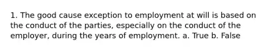 1. The good cause exception to employment at will is based on the conduct of the parties, especially on the conduct of the employer, during the years of employment. a. True b. False