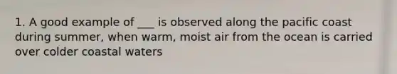 1. A good example of ___ is observed along the pacific coast during summer, when warm, moist air from the ocean is carried over colder coastal waters