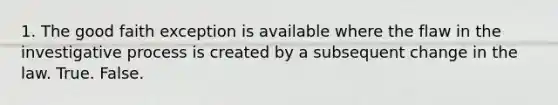 1. The good faith exception is available where the flaw in the investigative process is created by a subsequent change in the law. True. False.