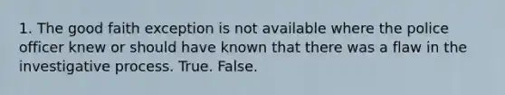 1. The good faith exception is not available where the police officer knew or should have known that there was a flaw in the investigative process. True. False.