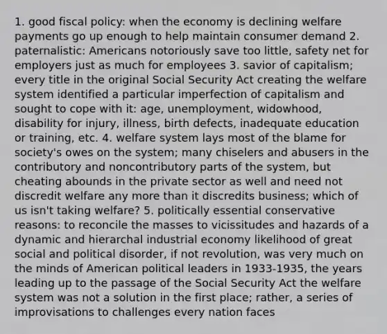 1. good fiscal policy: when the economy is declining welfare payments go up enough to help maintain consumer demand 2. paternalistic: Americans notoriously save too little, safety net for employers just as much for employees 3. savior of capitalism; every title in the original Social Security Act creating the welfare system identified a particular imperfection of capitalism and sought to cope with it: age, unemployment, widowhood, disability for injury, illness, birth defects, inadequate education or training, etc. 4. welfare system lays most of the blame for society's owes on the system; many chiselers and abusers in the contributory and noncontributory parts of the system, but cheating abounds in the private sector as well and need not discredit welfare any more than it discredits business; which of us isn't taking welfare? 5. politically essential conservative reasons: to reconcile the masses to vicissitudes and hazards of a dynamic and hierarchal industrial economy likelihood of great social and political disorder, if not revolution, was very much on the minds of American political leaders in 1933-1935, the years leading up to the passage of the Social Security Act the welfare system was not a solution in the first place; rather, a series of improvisations to challenges every nation faces