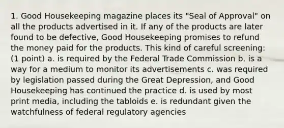 1. Good Housekeeping magazine places its "Seal of Approval" on all the products advertised in it. If any of the products are later found to be defective, Good Housekeeping promises to refund the money paid for the products. This kind of careful screening: (1 point) a. is required by the Federal Trade Commission b. is a way for a medium to monitor its advertisements c. was required by legislation passed during the Great Depression, and Good Housekeeping has continued the practice d. is used by most print media, including the tabloids e. is redundant given the watchfulness of federal regulatory agencies