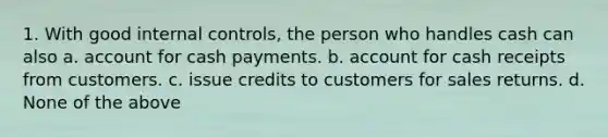 1. With good <a href='https://www.questionai.com/knowledge/kjj42owoAP-internal-control' class='anchor-knowledge'>internal control</a>s, the person who handles cash can also a. account for cash payments. b. account for cash receipts from customers. c. issue credits to customers for sales returns. d. None of the above