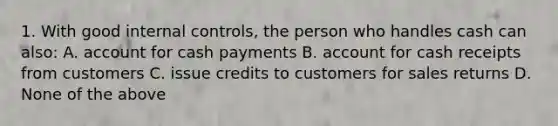 1. With good internal controls, the person who handles cash can also: A. account for cash payments B. account for cash receipts from customers C. issue credits to customers for sales returns D. None of the above