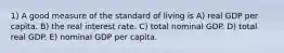 1) A good measure of the standard of living is A) real GDP per capita. B) the real interest rate. C) total nominal GDP. D) total real GDP. E) nominal GDP per capita.