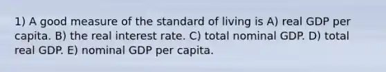 1) A good measure of the standard of living is A) real GDP per capita. B) the real interest rate. C) total nominal GDP. D) total real GDP. E) nominal GDP per capita.