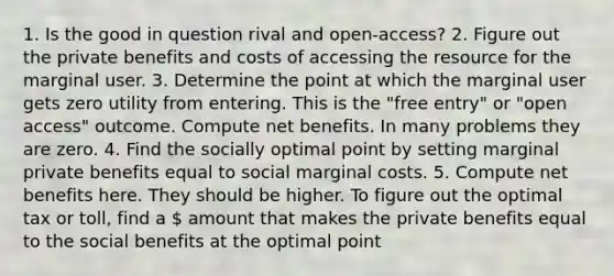 1. Is the good in question rival and open-access? 2. Figure out the private benefits and costs of accessing the resource for the marginal user. 3. Determine the point at which the marginal user gets zero utility from entering. This is the "free entry" or "open access" outcome. Compute net benefits. In many problems they are zero. 4. Find the socially optimal point by setting marginal private benefits equal to social marginal costs. 5. Compute net benefits here. They should be higher. To figure out the optimal tax or toll, find a  amount that makes the private benefits equal to the social benefits at the optimal point