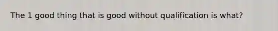 The 1 good thing that is good without qualification is what?