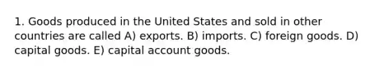 1. Goods produced in the United States and sold in other countries are called A) exports. B) imports. C) foreign goods. D) capital goods. E) capital account goods.