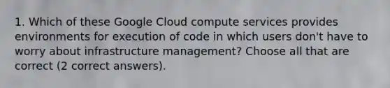 1. Which of these Google Cloud compute services provides environments for execution of code in which users don't have to worry about infrastructure management? Choose all that are correct (2 correct answers).