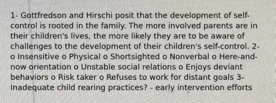 1- Gottfredson and Hirschi posit that the development of self-control is rooted in the family. The more involved parents are in their children's lives, the more likely they are to be aware of challenges to the development of their children's self-control. 2- o Insensitive o Physical o Shortsighted o Nonverbal o Here-and-now orientation o Unstable social relations o Enjoys deviant behaviors o Risk taker o Refuses to work for distant goals 3- Inadequate child rearing practices? - early intervention efforts