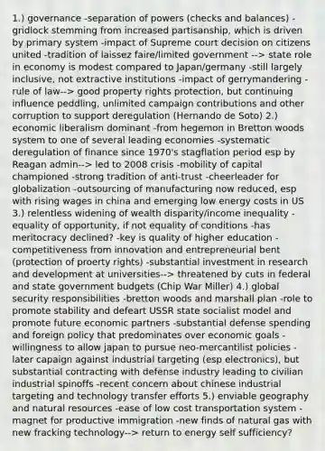 1.) governance -separation of powers (checks and balances) -gridlock stemming from increased partisanship, which is driven by primary system -impact of Supreme court decision on citizens united -tradition of laissez faire/limited government --> state role in economy is modest compared to Japan/germany -still largely inclusive, not extractive institutions -impact of gerrymandering -rule of law--> good property rights protection, but continuing influence peddling, unlimited campaign contributions and other corruption to support deregulation (Hernando de Soto) 2.) economic liberalism dominant -from hegemon in Bretton woods system to one of several leading economies -systematic deregulation of finance since 1970's stagflation period esp by Reagan admin--> led to 2008 crisis -mobility of capital championed -strong tradition of anti-trust -cheerleader for globalization -outsourcing of manufacturing now reduced, esp with rising wages in china and emerging low energy costs in US 3.) relentless widening of wealth disparity/income inequality -equality of opportunity, if not equality of conditions -has meritocracy declined? -key is quality of higher education -competitiveness from innovation and entrepreneurial bent (protection of proerty rights) -substantial investment in research and development at universities--> threatened by cuts in federal and state government budgets (Chip War Miller) 4.) global security responsibilities -bretton woods and marshall plan -role to promote stability and defeart USSR state socialist model and promote future economic partners -substantial defense spending and foreign policy that predominates over economic goals -willingness to allow japan to pursue neo-mercantilist policies -later capaign against industrial targeting (esp electronics), but substantial contracting with defense industry leading to civilian industrial spinoffs -recent concern about chinese industrial targeting and technology transfer efforts 5.) enviable geography and natural resources -ease of low cost transportation system -magnet for productive immigration -new finds of natural gas with new fracking technology--> return to energy self sufficiency?