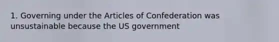 1. Governing under the Articles of Confederation was unsustainable because the US government