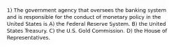 1) The government agency that oversees the banking system and is responsible for the conduct of monetary policy in the United States is A) the Federal Reserve System. B) the United States Treasury. C) the U.S. Gold Commission. D) the House of Representatives.