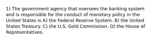 1) The government agency that oversees the banking system and is responsible for the conduct of monetary policy in the United States is A) the Federal Reserve System. B) the United States Treasury. C) the U.S. Gold Commission. D) the House of Representatives.