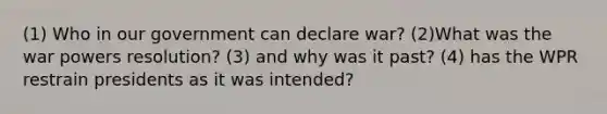 (1) Who in our government can declare war? (2)What was the war powers resolution? (3) and why was it past? (4) has the WPR restrain presidents as it was intended?