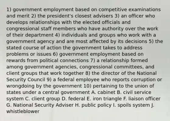 1) government employment based on competitive examinations and merit 2) the president's closest advisers 3) an officer who develops relationships with the elected officials and congressional staff members who have authority over the work of their department 4) individuals and groups who work with a government agency and are most affected by its decisions 5) the stated course of action the government takes to address problems or issues 6) government employment based on rewards from political connections 7) a relationship formed among government agencies, congressional committees, and client groups that work together 8) the director of the National Security Council 9) a federal employee who reports corruption or wrongdoing by the government 10) pertaining to the union of states under a central government A. cabinet B. civil service system C. client group D. federal E. iron triangle F. liaison officer G. National Security Adviser H. public policy I. spoils system J. whistleblower