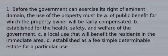 1. Before the government can exercise its right of eminent domain, the use of the property must be a. of public benefit for which the property owner will be fairly compensated. b. established for the health, safety, and welfare of the government. c. a local use that will benefit the residents in the immediate area. d. established as a fee simple determinable estate for a particular use.