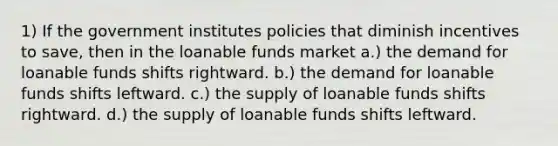 1) If the government institutes policies that diminish incentives to save, then in the loanable funds market a.) the demand for loanable funds shifts rightward. b.) the demand for loanable funds shifts leftward. c.) the supply of loanable funds shifts rightward. d.) the supply of loanable funds shifts leftward.