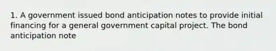 1. A government issued bond anticipation notes to provide initial financing for a general government capital project. The bond anticipation note