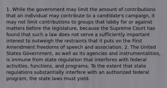 1. While the government may limit the amount of contributions that an individual may contribute to a candidate's campaign, it may not limit contributions to groups that lobby for or against matters before the legislature, because the Supreme Court has found that such a law does not serve a sufficiently important interest to outweigh the restraints that it puts on the First Amendment freedoms of speech and association. 2. The United States Government, as well as its agencies and instrumentalities, is immune from state regulation that interferes with federal activities, functions, and programs. To the extent that state regulations substantially interfere with an authorized federal program, the state laws must yield.