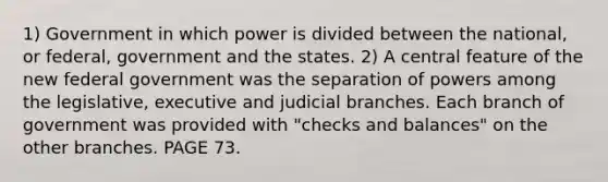 1) Government in which power is divided between the national, or federal, government and the states. 2) A central feature of the new federal government was the separation of powers among the legislative, executive and judicial branches. Each branch of government was provided with "checks and balances" on the other branches. PAGE 73.