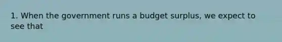 1. When the government runs a budget surplus, we expect to see that